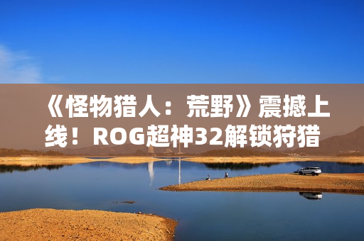 《怪物猎人：荒野》震撼上线！ROG超神32解锁狩猎新视界