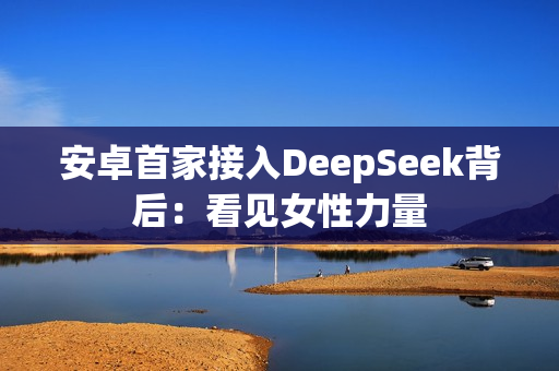 安卓首家接入DeepSeek背后：看见女性力量