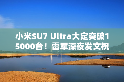 小米SU7 Ultra大定突破15000台！雷军深夜发文祝贺