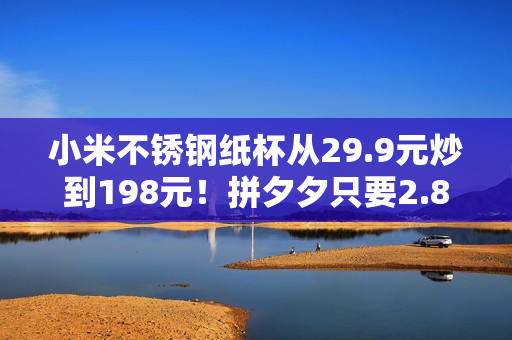 小米不锈钢纸杯从29.9元炒到198元！拼夕夕只要2.86元