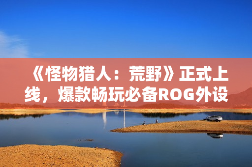 《怪物猎人：荒野》正式上线，爆款畅玩必备ROG外设