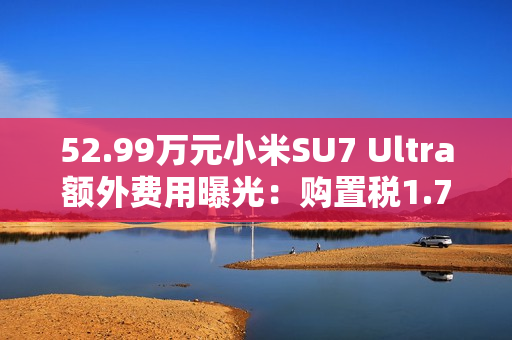 52.99万元小米SU7 Ultra额外费用曝光：购置税1.7万 保险1.1万