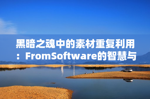 黑暗之魂中的素材重复利用：FromSoftware的智慧与效率