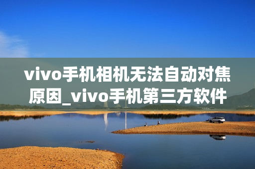 vivo手机相机无法自动对焦原因_vivo手机第三方软件打开相机对焦问题解决