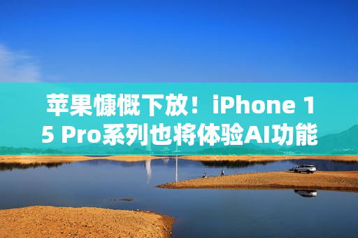 苹果慷慨下放！iPhone 15 Pro系列也将体验AI功能