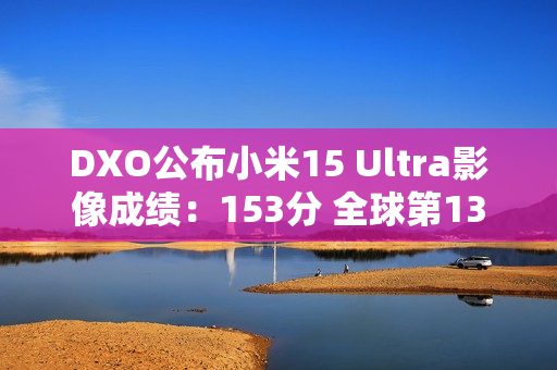 DXO公布小米15 Ultra影像成绩：153分 全球第13