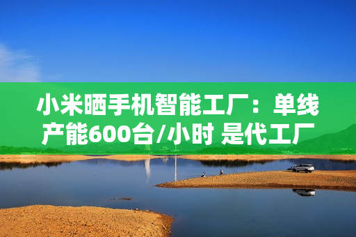 小米晒手机智能工厂：单线产能600台/小时 是代工厂两倍