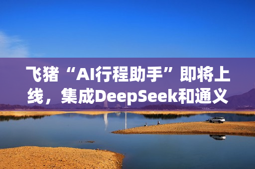 飞猪“AI行程助手”即将上线，集成DeepSeek和通义千问主力模型