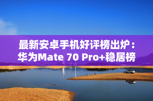 最新安卓手机好评榜出炉：华为Mate 70 Pro+稳居榜一