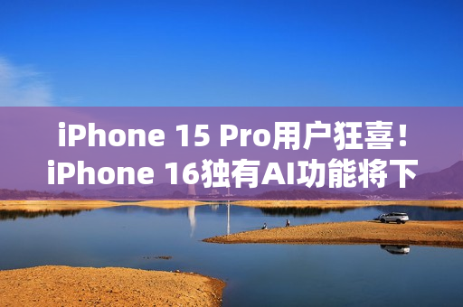iPhone 15 Pro用户狂喜！iPhone 16独有AI功能将下放