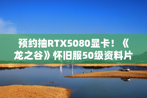 预约抽RTX5080显卡！《龙之谷》怀旧服50级资料片3.11登场