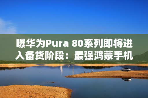 曝华为Pura 80系列即将进入备货阶段：最强鸿蒙手机