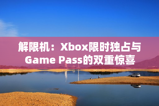 解限机：Xbox限时独占与Game Pass的双重惊喜