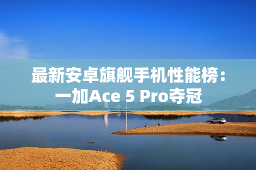 最新安卓旗舰手机性能榜：一加Ace 5 Pro夺冠