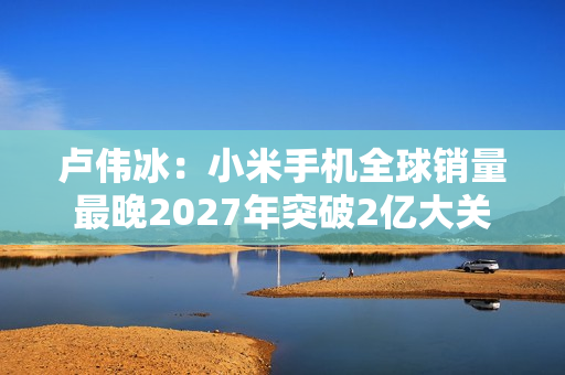 卢伟冰：小米手机全球销量最晚2027年突破2亿大关