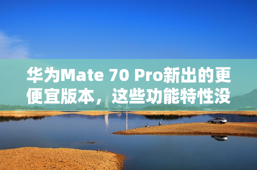 华为Mate 70 Pro新出的更便宜版本，这些功能特性没阉割