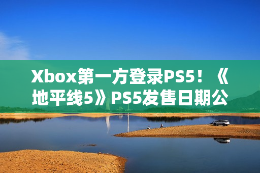 Xbox第一方登录PS5！《地平线5》PS5发售日期公布