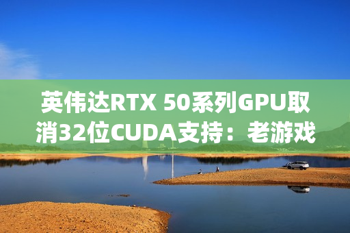 英伟达RTX 50系列GPU取消32位CUDA支持：老游戏PhysX效果的挑战与解决方案