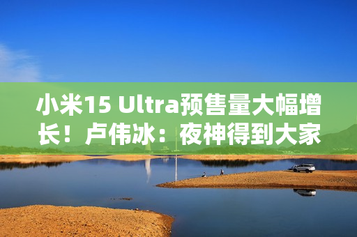 小米15 Ultra预售量大幅增长！卢伟冰：夜神得到大家认可