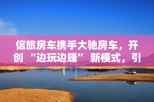 信旅房车携手大驰房车，开创 “边玩边赚” 新模式，引领房车出行新风尚
