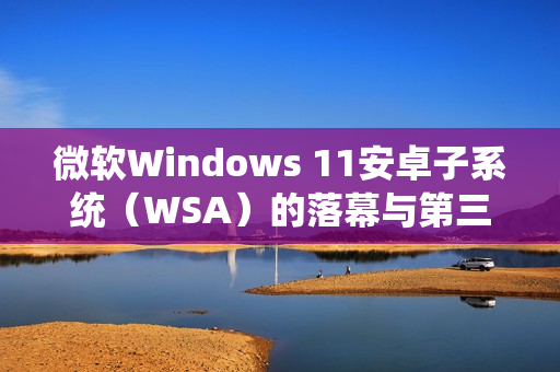 微软Windows 11安卓子系统（WSA）的落幕与第三方模拟器的崛起
