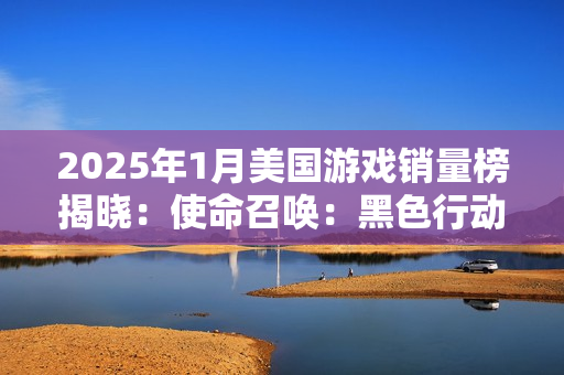 2025年1月美国游戏销量榜揭晓：使命召唤：黑色行动6稳居榜首，最终幻想7：重生PC版强势回归