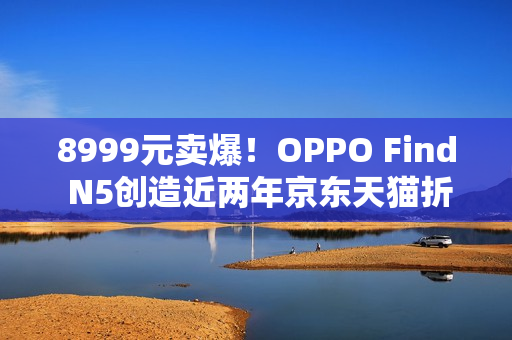 8999元卖爆！OPPO Find N5创造近两年京东天猫折叠屏首销销量销售额新纪录