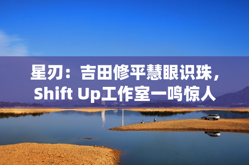 星刃：吉田修平慧眼识珠，Shift Up工作室一鸣惊人