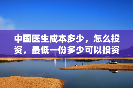 中国医生成本多少，怎么投资，最低一份多少可以投资？(中国医生成本多少钱)