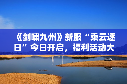 《剑啸九州》新服“乘云逐日”今日开启，福利活动大爆料