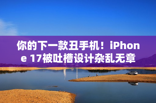 你的下一款丑手机！iPhone 17被吐槽设计杂乱无章