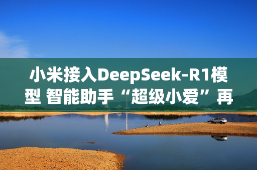 小米接入DeepSeek-R1模型 智能助手“超级小爱”再升级