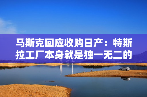 马斯克回应收购日产：特斯拉工厂本身就是独一无二的