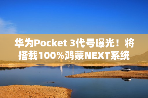 华为Pocket 3代号曝光！将搭载100%鸿蒙NEXT系统