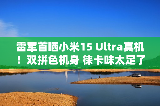 雷军首晒小米15 Ultra真机！双拼色机身 徕卡味太足了