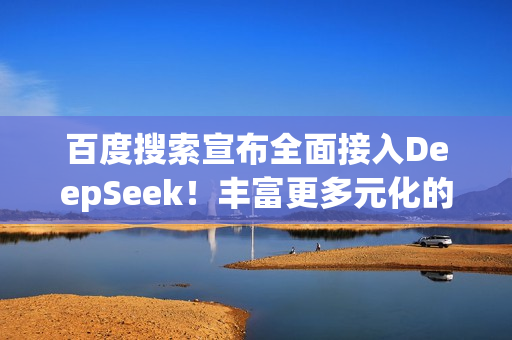 百度搜索宣布全面接入DeepSeek！丰富更多元化的搜索