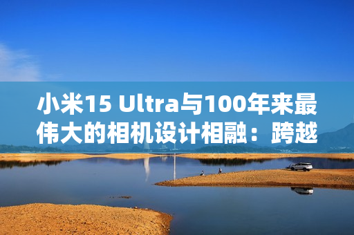 小米15 Ultra与100年来最伟大的相机设计相融：跨越百年的共鸣