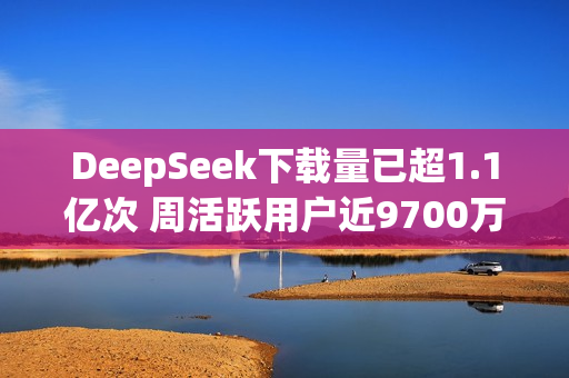 DeepSeek下载量已超1.1亿次 周活跃用户近9700万！