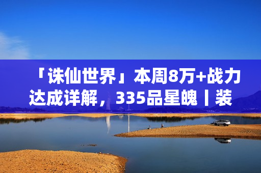 「诛仙世界」本周8万+战力达成详解，335品星魄丨装备对比，…