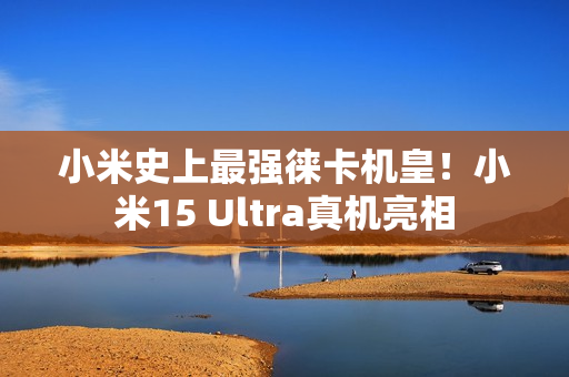 小米史上最强徕卡机皇！小米15 Ultra真机亮相