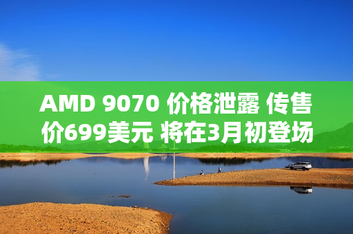 AMD 9070 价格泄露 传售价699美元 将在3月初登场