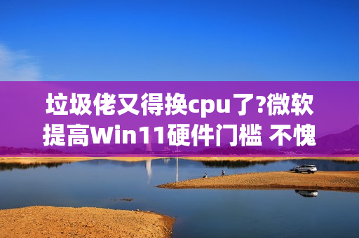 垃圾佬又得换cpu了?微软提高Win11硬件门槛 不愧是你!