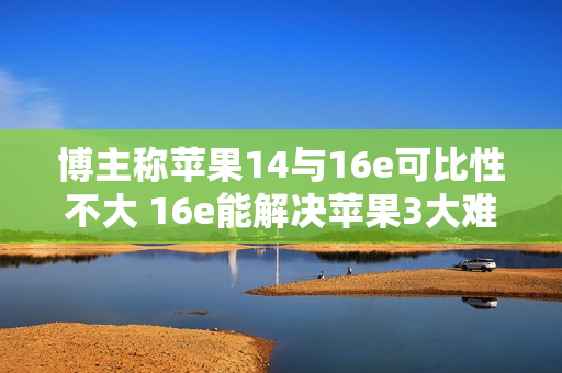 博主称苹果14与16e可比性不大 16e能解决苹果3大难题
