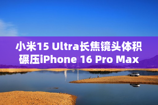 小米15 Ultra长焦镜头体积碾压iPhone 16 Pro Max：业界最强 没有之一