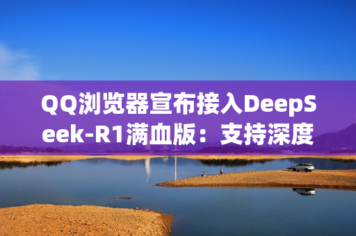 QQ浏览器宣布接入DeepSeek-R1满血版：支持深度思考 免费使用！