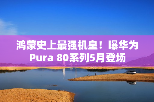 鸿蒙史上最强机皇！曝华为Pura 80系列5月登场