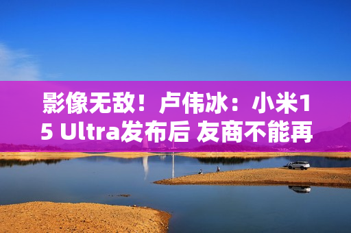 影像无敌！卢伟冰：小米15 Ultra发布后 友商不能再叫Ultra