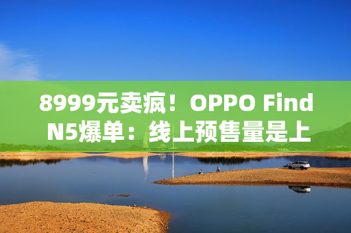 8999元卖疯！OPPO Find N5爆单：线上预售量是上一代的4.8倍