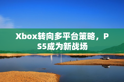 Xbox转向多平台策略，PS5成为新战场