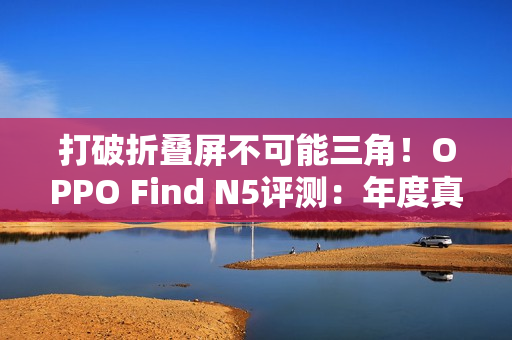 打破折叠屏不可能三角！OPPO Find N5评测：年度真香折叠旗舰